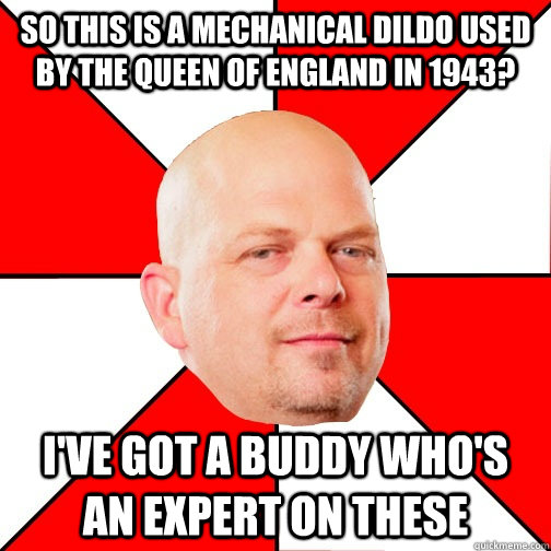 So this is a mechanical dildo used by the queen of England in 1943? I've got a buddy who's an expert on these - So this is a mechanical dildo used by the queen of England in 1943? I've got a buddy who's an expert on these  Pawn Star