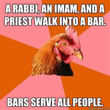 A rabbi, an Imam, and a priest walk into a bar. Bars serve all people.   Anti-Joke Chicken