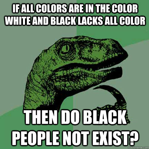 if all colors are in the color white and black lacks all color then do black people not exist?  Philosoraptor