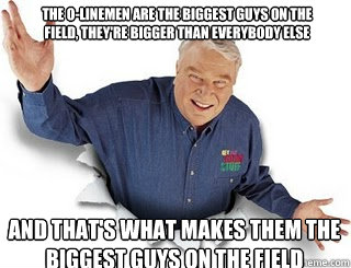 The O-Linemen are the biggest guys on the field, they're bigger than everybody else and that's what makes them the biggest guys on the field  Obvious John Madden