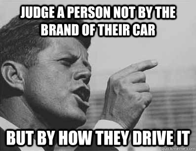 judge a person not by the brand of their car but by how they drive it  Pissed Off JFK