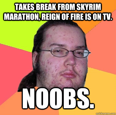 Takes break from Skyrim marathon, Reign of Fire is on TV. Noobs.  Butthurt Dweller