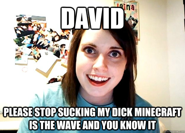 David Please stop Sucking my dick minecraft is the wave and you know it  Overly Attached Girlfriend