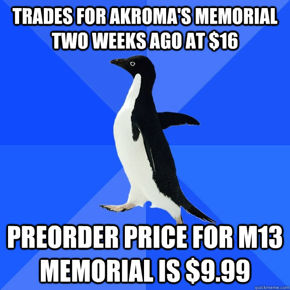 trades for akroma's memorial two weeks ago at $16 preorder price for M13 memorial is $9.99  Socially Awkward Penguin