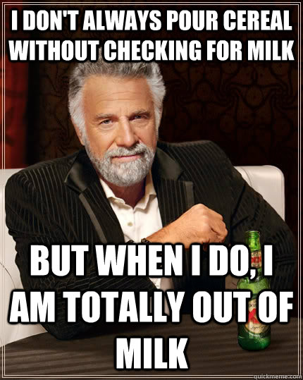 I don't always pour cereal without checking for milk but when I do, I am totally out of milk - I don't always pour cereal without checking for milk but when I do, I am totally out of milk  The Most Interesting Man In The World