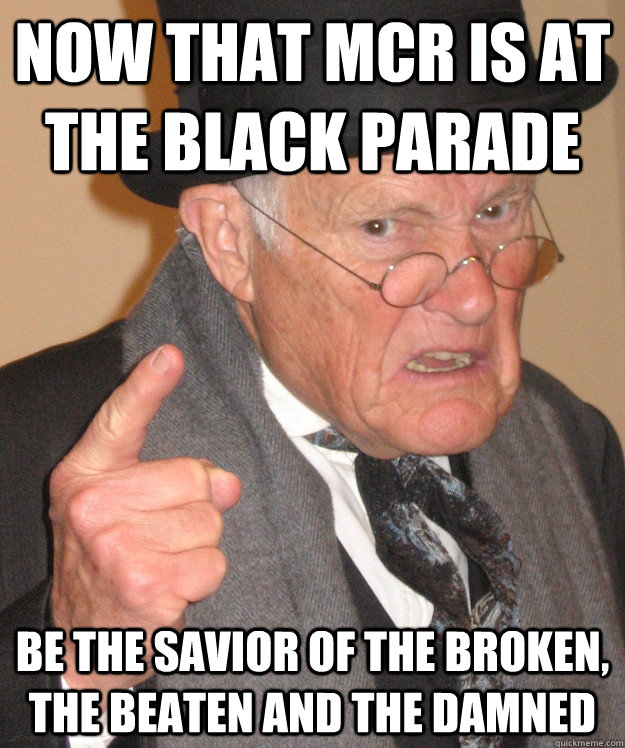 Now that MCR is at the Black Parade be the savior of the broken, the beaten and the damned   Angry Old Man