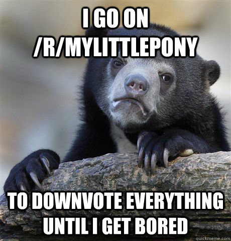 I go on /r/mylittlepony To downvote everything until i get bored  Confession Bear