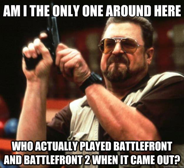 Am I the only one around here Who actually played battlefront and battlefront 2 when it came out?  Big Lebowski