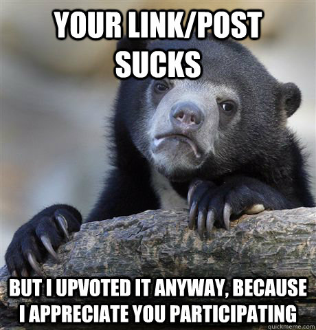 Your link/post sucks but i upvoted it anyway, because I appreciate you participating  Confession Bear