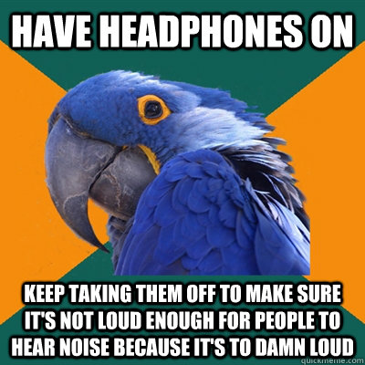 Have headphones on Keep taking them off to make sure it's not loud enough for people to hear noise because it's to damn loud - Have headphones on Keep taking them off to make sure it's not loud enough for people to hear noise because it's to damn loud  Paranoid Parrot