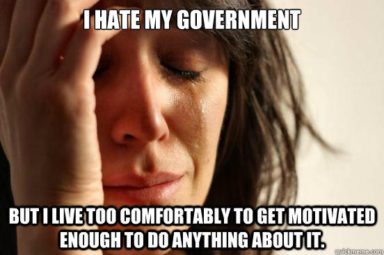 I hate my government but I live too comfortably to get motivated enough to do anything about it. - I hate my government but I live too comfortably to get motivated enough to do anything about it.  First World Problems