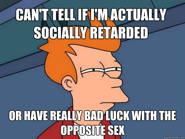 Can't tell if I'm actually socially retarded Or have really bad luck with the opposite sex - Can't tell if I'm actually socially retarded Or have really bad luck with the opposite sex  Futurama Fry