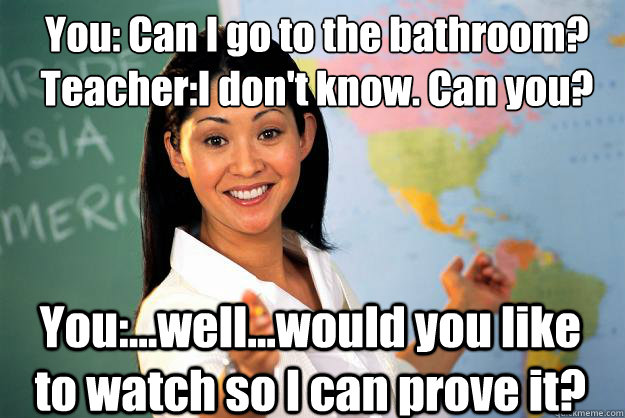 You: Can I go to the bathroom?
Teacher:I don't know. Can you? You:...well...would you like to watch so I can prove it?  Unhelpful High School Teacher