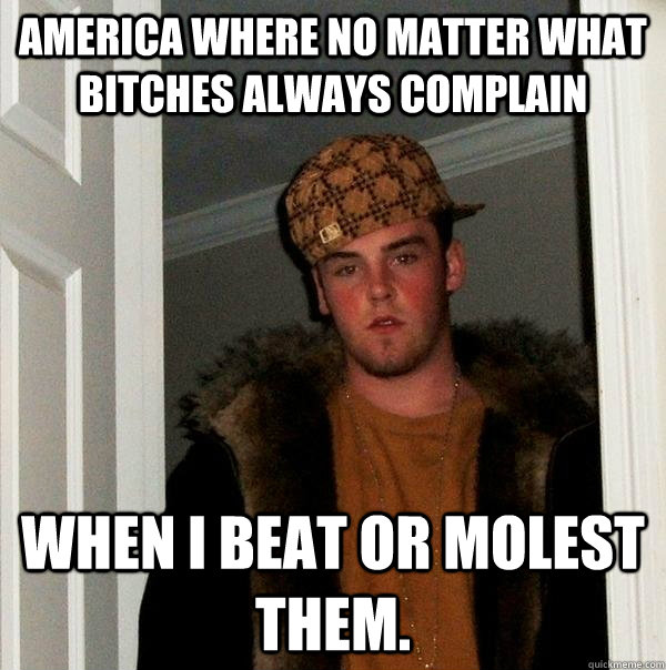 America where no matter what bitches always complain When I beat or molest them. - America where no matter what bitches always complain When I beat or molest them.  Scumbag Steve