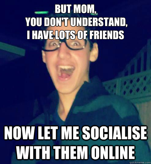 But Mom,
 you don't understand, 
I have lots of friends Now let me socialise with them online  
