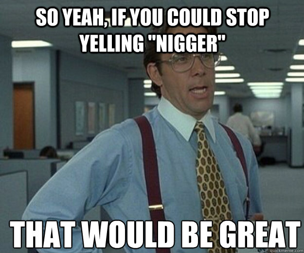 So yeah, if you could stop yelling 