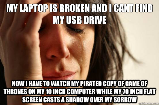 My laptop is broken and I cant find my USB drive Now I have to watch my pirated copy of game of thrones on my 10 inch computer while my 70 inch flat screen casts a shadow over my sorrow  - My laptop is broken and I cant find my USB drive Now I have to watch my pirated copy of game of thrones on my 10 inch computer while my 70 inch flat screen casts a shadow over my sorrow   First World Problems