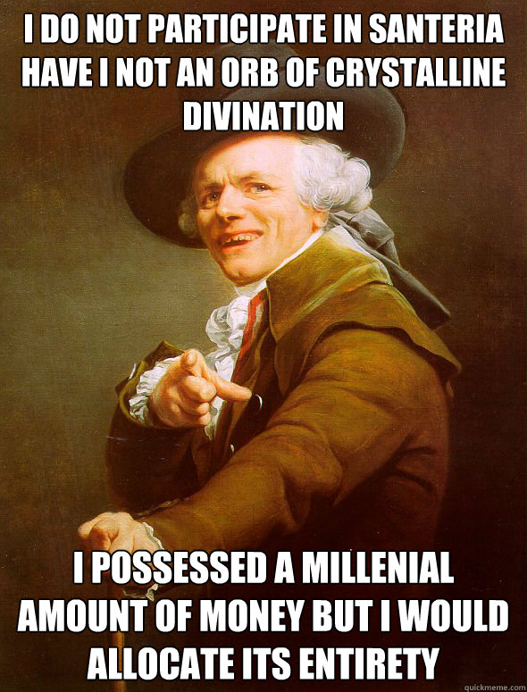 I do not participate in santeria
Have I not an orb of crystalline divination i possessed a millenial amount of money but i would allocate its entirety  Joseph Ducreux