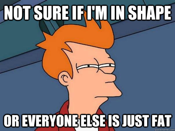 Not sure if I'm in shape Or everyone else is just fat  Futurama Fry