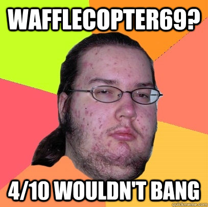 wafflecopter69? 4/10 wouldn't bang  Butthurt Dweller