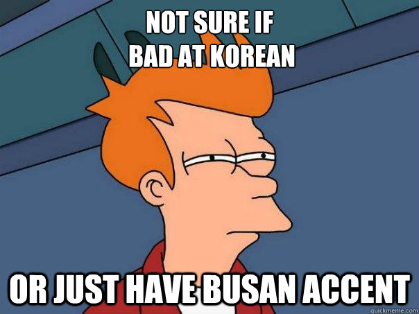 Not sure if 
 bad at korean or just have busan accent  Futurama Fry