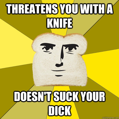 Threatens you with a knife doesn't suck your dick  Breadfriend