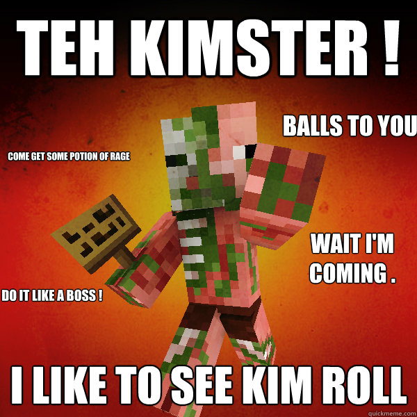 TEH KIMSTER ! I LIKE TO SEE KIM ROLL  COME GET SOME POTION OF RAGE
 WAIT I'M COMING .  BALLS TO YOU I DO IT LIKE A BOSS ! - TEH KIMSTER ! I LIKE TO SEE KIM ROLL  COME GET SOME POTION OF RAGE
 WAIT I'M COMING .  BALLS TO YOU I DO IT LIKE A BOSS !  Zombie Pigman Zisteau