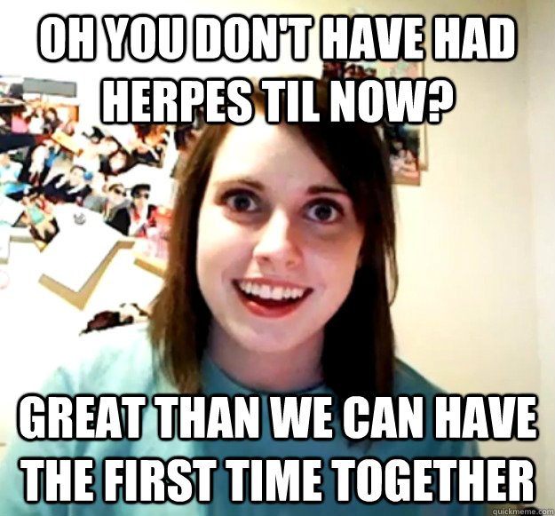 OH YOU DON'T HAVE HAD HERPES TIL NOW? GREAT THAN WE CAN HAVE THE FIRST TIME Together - OH YOU DON'T HAVE HAD HERPES TIL NOW? GREAT THAN WE CAN HAVE THE FIRST TIME Together  Overly Attached Girlfriend