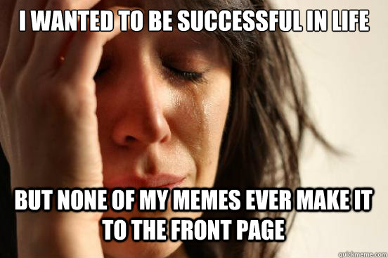 I wanted to be successful in life but none of my memes ever make it to the front page  - I wanted to be successful in life but none of my memes ever make it to the front page   First World Problems