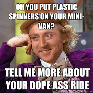 Oh you put plastic spinners on your mini-van? tell me more about your dope ass ride  Condescending Wonka