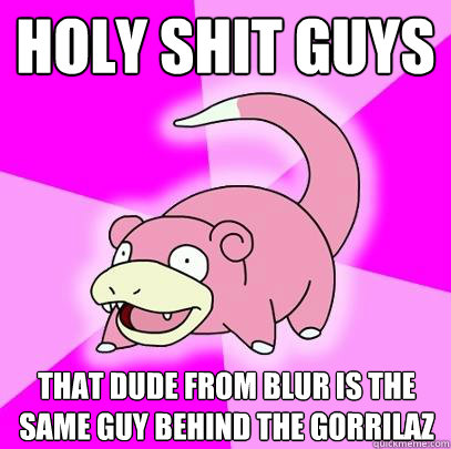 HOLY SHIT GUYS
 that dude from blur is the same guy behind the gorrilaz  Slowpoke