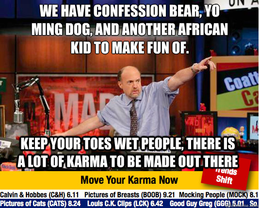 We have Confession Bear, Yo Ming dog, and another African kid to make fun of. 
 Keep your toes wet people, there is a lot of karma to be made out there - We have Confession Bear, Yo Ming dog, and another African kid to make fun of. 
 Keep your toes wet people, there is a lot of karma to be made out there  Mad Karma with Jim Cramer