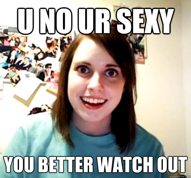 u no ur sexy you better watch out  Overly Attached Girlfriend