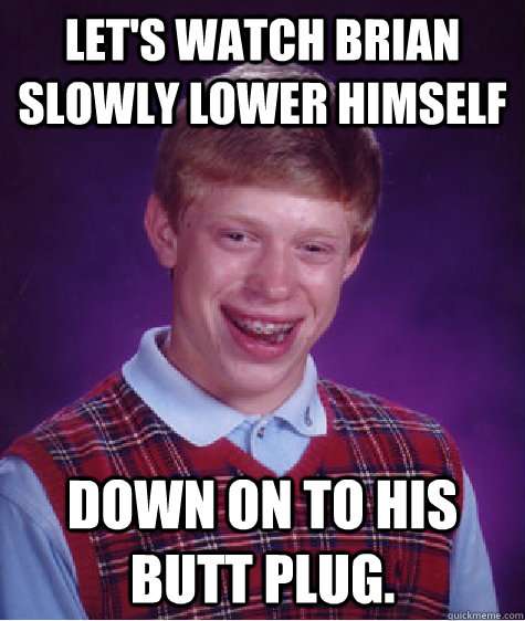 Let's watch Brian Slowly lower himself down on to his butt plug. - Let's watch Brian Slowly lower himself down on to his butt plug.  Bad Luck Brian