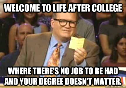 WELCOME To life after college where there's no job to be had and your degree doesn't matter.  Whose Line