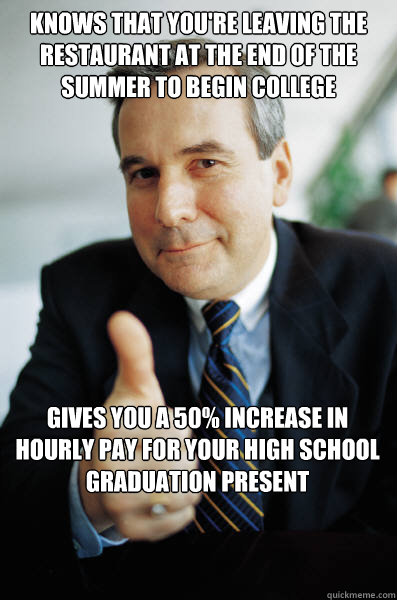 Knows that you're leaving the restaurant at the end of the summer to begin college Gives you a 50% increase in hourly pay for your High School graduation present - Knows that you're leaving the restaurant at the end of the summer to begin college Gives you a 50% increase in hourly pay for your High School graduation present  Good Guy Boss