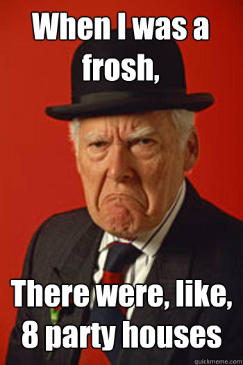 When I was a frosh,  There were, like, 8 party houses  - When I was a frosh,  There were, like, 8 party houses   Pissed old guy