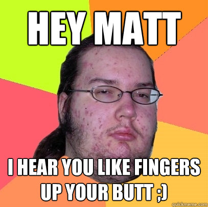 Hey Matt i hear you like fingers up your butt ;)  Butthurt Dweller