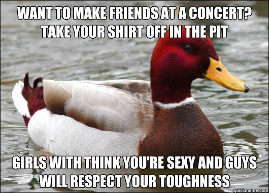 Want to make friends at a concert? Take your shirt off in the pit Girls with think you're sexy and guys will respect your toughness  Malicious Advice Mallard