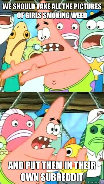 we should take all the pictures of girls smoking weed and put them in their own subreddit  Push it somewhere else Patrick