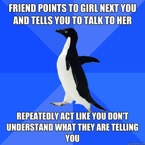 Friend points to girl next you and tells you to talk to her Repeatedly act like you don't understand what they are telling you  Socially Awkward Penguin