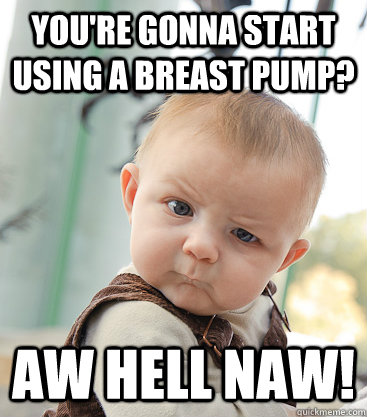 you're gonna start using a breast pump? aw hell naw!  skeptical baby