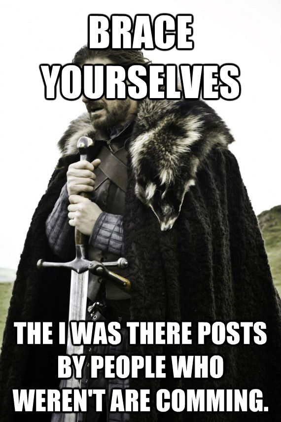 BRACE YOURSELVES THE I WAS THERE POSTS BY PEOPLE WHO WEREN'T ARE COMMING.  Brace yourself