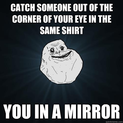 Catch someone out of the corner of your eye in the same shirt You in a mirror  Forever Alone