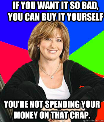 If you want it so bad, you can buy it yourself you're not spending your money on that crap. - If you want it so bad, you can buy it yourself you're not spending your money on that crap.  Sheltering Suburban Mom