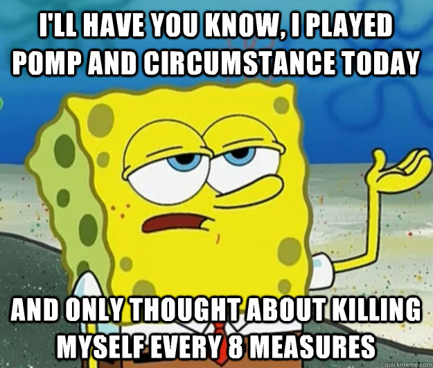 I'll have you know, I played pomp and circumstance today And only thought about killing myself every 8 measures  Tough Spongebob