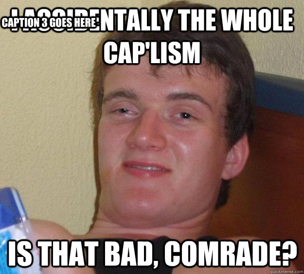 I ACCIDENTALLY THE WHOLE CAP'LISM IS THAT BAD, COMRADE? Caption 3 goes here  10 Guy