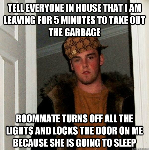 Tell everyone in house that I am leaving for 5 minutes to take out the garbage Roommate turns off all the lights and locks the door on me because she is going to sleep  Scumbag Steve