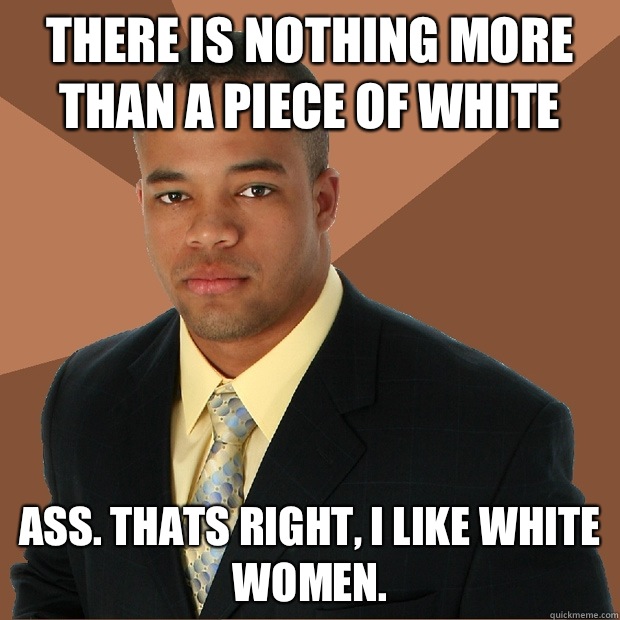 There is nothing more than a piece of white Ass. Thats right, I like white women.  Successful Black Man