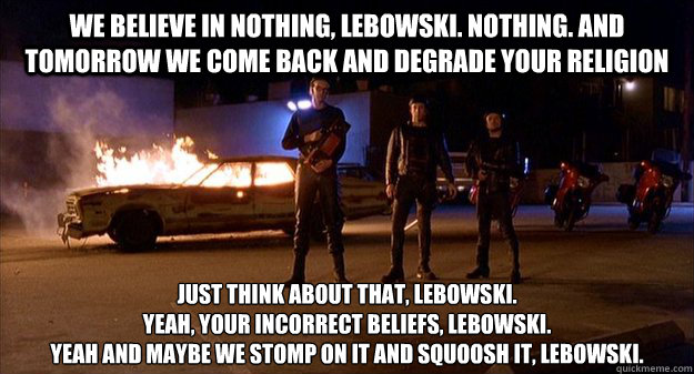 We believe in nothing, Lebowski. Nothing. And tomorrow we come back and degrade your religion Just think about that, Lebowski.
Yeah, your incorrect beliefs, Lebowski.
Yeah and maybe we stomp on it and squoosh it, Lebowski. - We believe in nothing, Lebowski. Nothing. And tomorrow we come back and degrade your religion Just think about that, Lebowski.
Yeah, your incorrect beliefs, Lebowski.
Yeah and maybe we stomp on it and squoosh it, Lebowski.  No Donny these men are Atheists, there is nothing to be affraid of